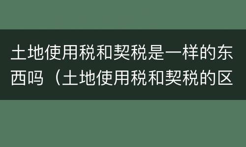 土地使用税和契税是一样的东西吗（土地使用税和契税的区别）