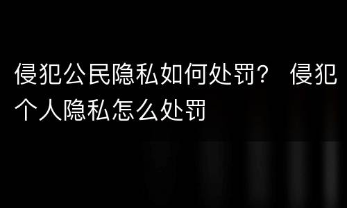 侵犯公民隐私如何处罚？ 侵犯个人隐私怎么处罚