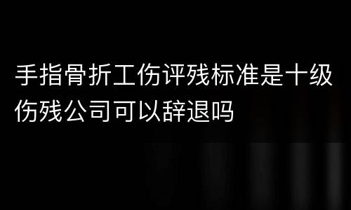 手指骨折工伤评残标准是十级伤残公司可以辞退吗