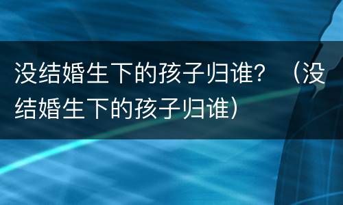 没结婚生下的孩子归谁？（没结婚生下的孩子归谁）