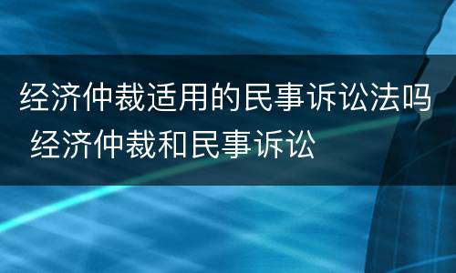 经济仲裁适用的民事诉讼法吗 经济仲裁和民事诉讼