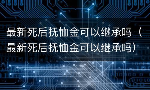 最新死后抚恤金可以继承吗（最新死后抚恤金可以继承吗）