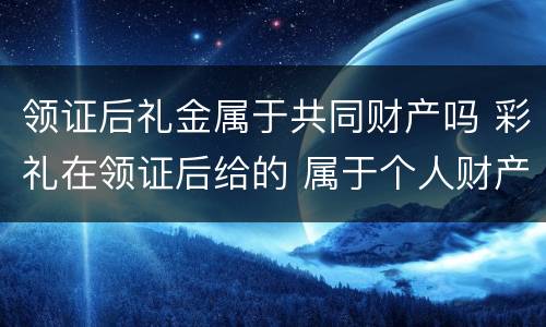 领证后礼金属于共同财产吗 彩礼在领证后给的 属于个人财产吗