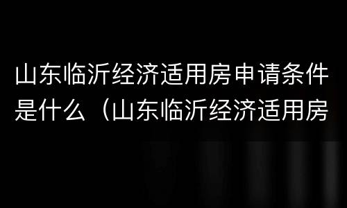 山东临沂经济适用房申请条件是什么（山东临沂经济适用房申请条件是什么样的）