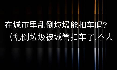 在城市里乱倒垃圾能扣车吗？（乱倒垃圾被城管扣车了,不去处理可以吗）