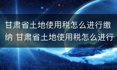 甘肃省土地使用税怎么进行缴纳 甘肃省土地使用税怎么进行缴纳的