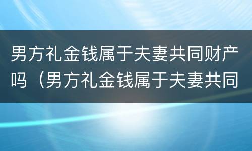 男方礼金钱属于夫妻共同财产吗（男方礼金钱属于夫妻共同财产吗对吗）