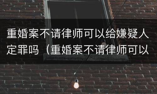 重婚案不请律师可以给嫌疑人定罪吗（重婚案不请律师可以给嫌疑人定罪吗知乎）