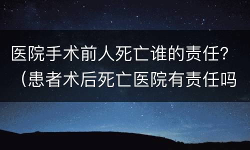 医院手术前人死亡谁的责任？（患者术后死亡医院有责任吗）