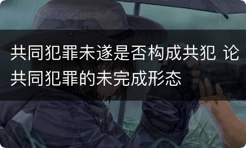 共同犯罪未遂是否构成共犯 论共同犯罪的未完成形态