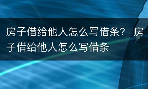 房子借给他人怎么写借条？ 房子借给他人怎么写借条