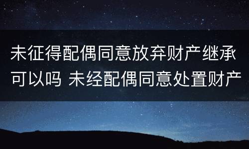 未征得配偶同意放弃财产继承可以吗 未经配偶同意处置财产