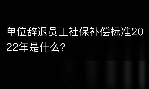 单位辞退员工社保补偿标准2022年是什么？