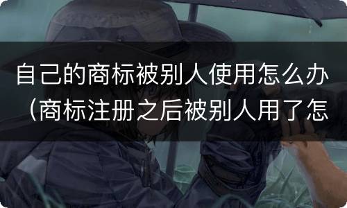 自己的商标被别人使用怎么办（商标注册之后被别人用了怎么办）