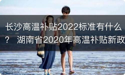 长沙高温补贴2022标准有什么？ 湖南省2020年高温补贴新政策