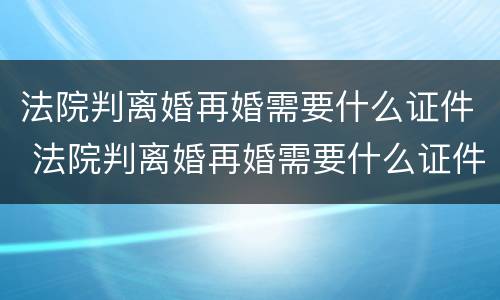 法院判离婚再婚需要什么证件 法院判离婚再婚需要什么证件和手续