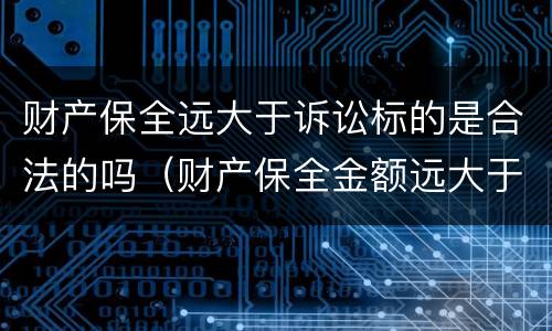 财产保全远大于诉讼标的是合法的吗（财产保全金额远大于判决）