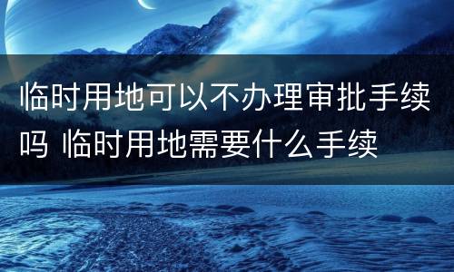 临时用地可以不办理审批手续吗 临时用地需要什么手续