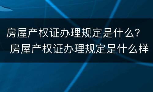 房屋产权证办理规定是什么？ 房屋产权证办理规定是什么样的