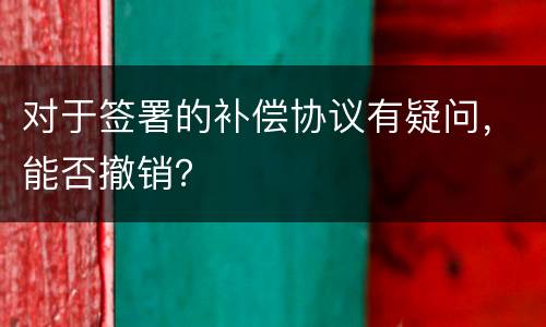 对于签署的补偿协议有疑问，能否撤销？