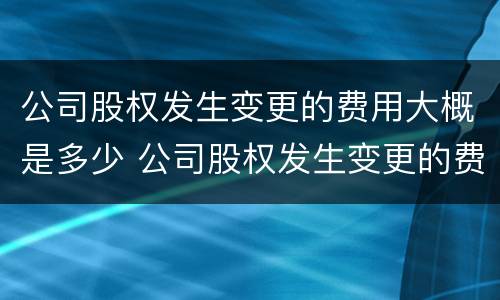 公司股权发生变更的费用大概是多少 公司股权发生变更的费用大概是多少钱