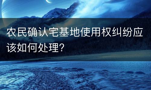 农民确认宅基地使用权纠纷应该如何处理?