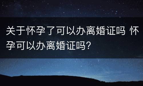 关于怀孕了可以办离婚证吗 怀孕可以办离婚证吗?