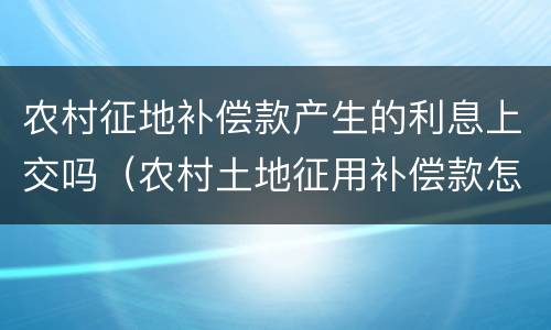 农村征地补偿款产生的利息上交吗（农村土地征用补偿款怎么发放）