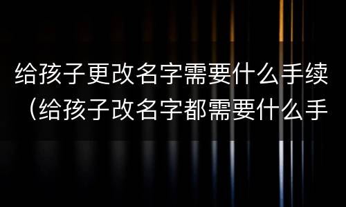 给孩子更改名字需要什么手续（给孩子改名字都需要什么手续办理）