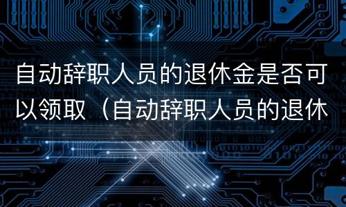 自动辞职人员的退休金是否可以领取（自动辞职人员的退休金是否可以领取呢）