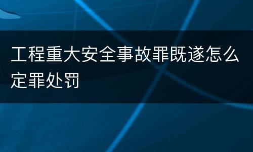 工程重大安全事故罪既遂怎么定罪处罚