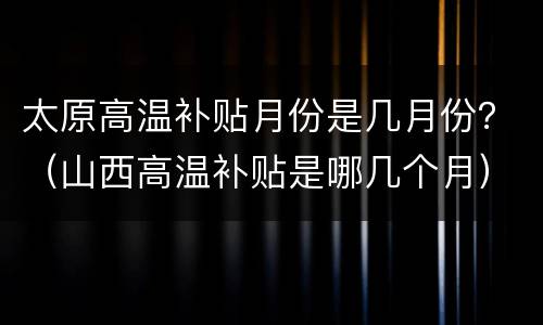 太原高温补贴月份是几月份？（山西高温补贴是哪几个月）