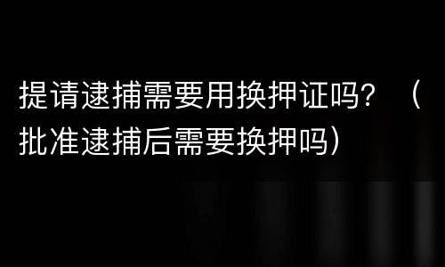 提请逮捕需要用换押证吗？（批准逮捕后需要换押吗）