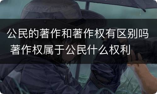 公民的著作和著作权有区别吗 著作权属于公民什么权利