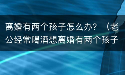 离婚有两个孩子怎么办？（老公经常喝酒想离婚有两个孩子怎么办）