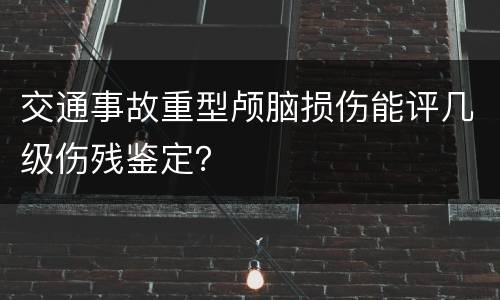 交通事故重型颅脑损伤能评几级伤残鉴定？