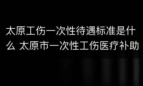 太原工伤一次性待遇标准是什么 太原市一次性工伤医疗补助金