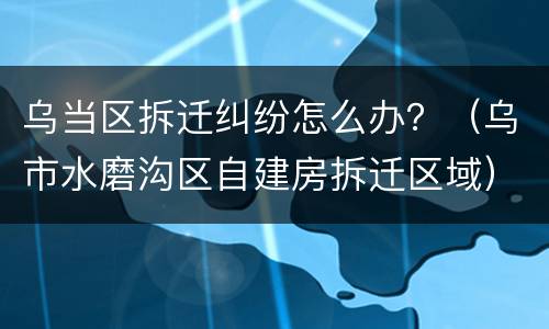 乌当区拆迁纠纷怎么办？（乌市水磨沟区自建房拆迁区域）