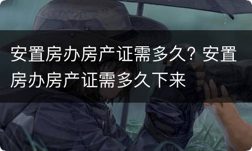 安置房办房产证需多久? 安置房办房产证需多久下来