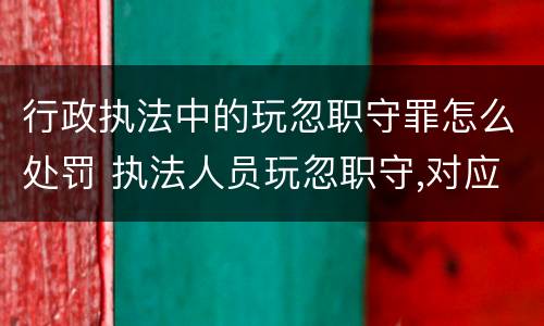 行政执法中的玩忽职守罪怎么处罚 执法人员玩忽职守,对应当予以制止和处罚