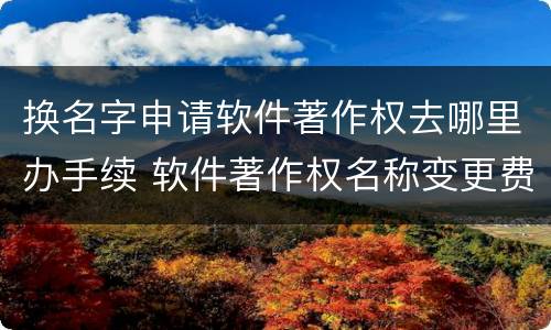 换名字申请软件著作权去哪里办手续 软件著作权名称变更费用