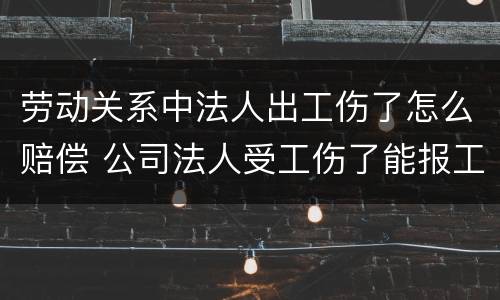 劳动关系中法人出工伤了怎么赔偿 公司法人受工伤了能报工伤保险吗