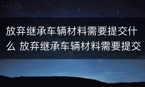 放弃继承车辆材料需要提交什么 放弃继承车辆材料需要提交什么资料