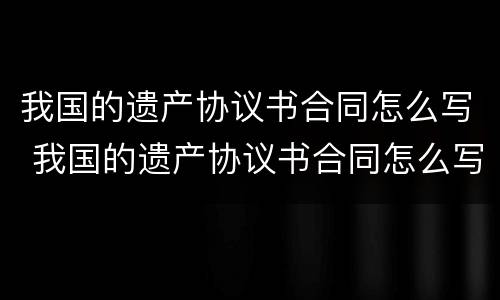 我国的遗产协议书合同怎么写 我国的遗产协议书合同怎么写才有效