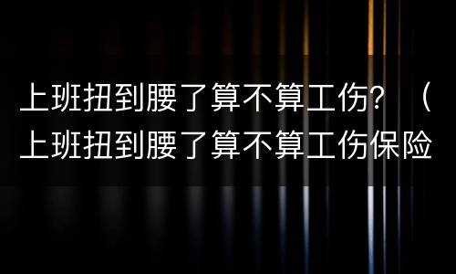 上班扭到腰了算不算工伤？（上班扭到腰了算不算工伤保险）