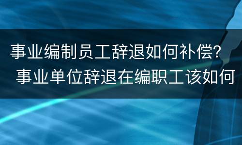 事业编制员工辞退如何补偿？ 事业单位辞退在编职工该如何补偿