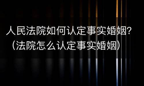 人民法院如何认定事实婚姻？（法院怎么认定事实婚姻）