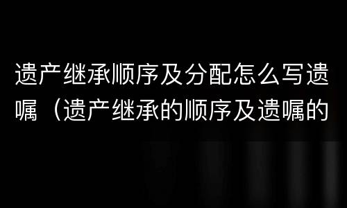 遗产继承顺序及分配怎么写遗嘱（遗产继承的顺序及遗嘱的种类）