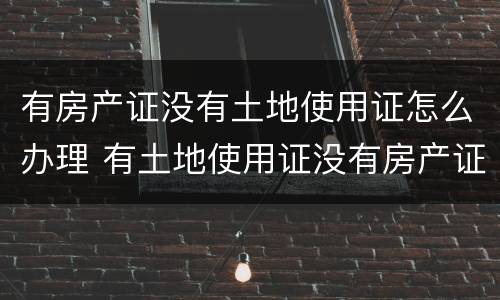 有房产证没有土地使用证怎么办理 有土地使用证没有房产证怎么办理房产证