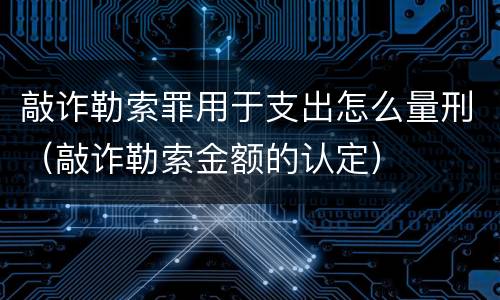 敲诈勒索罪用于支出怎么量刑（敲诈勒索金额的认定）